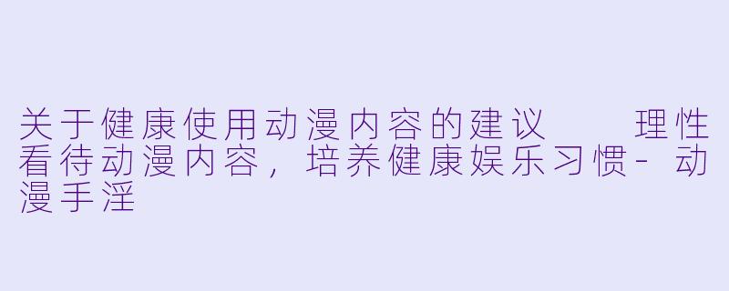 关于健康使用动漫内容的建议

理性看待动漫内容，培养健康娱乐习惯-动漫手淫