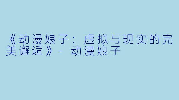 《动漫娘子：虚拟与现实的完美邂逅》-动漫娘子