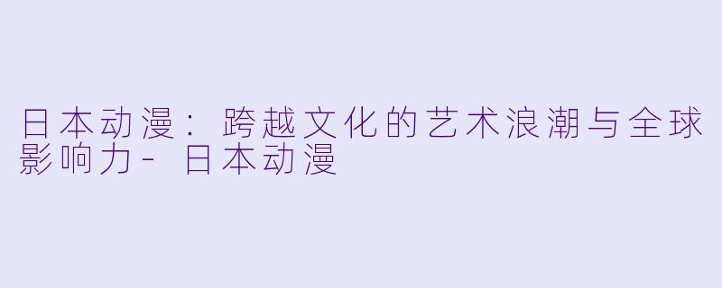 日本动漫：跨越文化的艺术浪潮与全球影响力-日本动漫