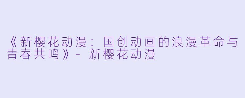 《新樱花动漫：国创动画的浪漫革命与青春共鸣》-新樱花动漫