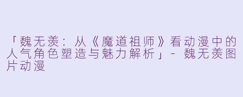 「魏无羡：从《魔道祖师》看动漫中的人气角色塑造与魅力解析」-魏无羡图片动漫