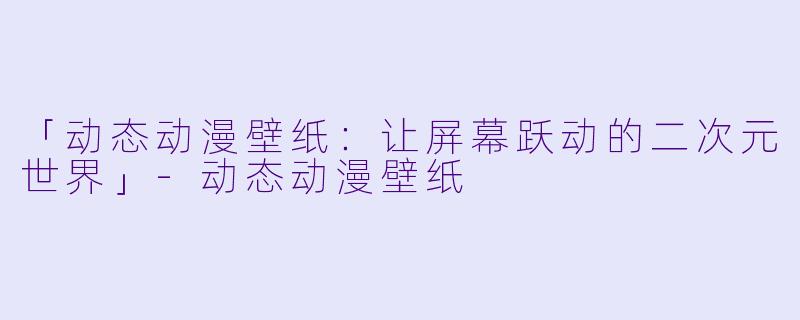 「动态动漫壁纸：让屏幕跃动的二次元世界」-动态动漫壁纸