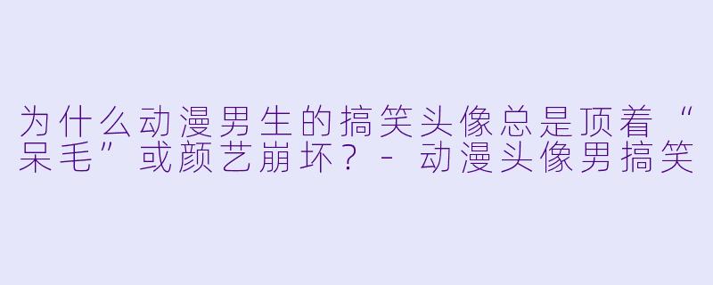 为什么动漫男生的搞笑头像总是顶着“呆毛”或颜艺崩坏？-动漫头像男搞笑