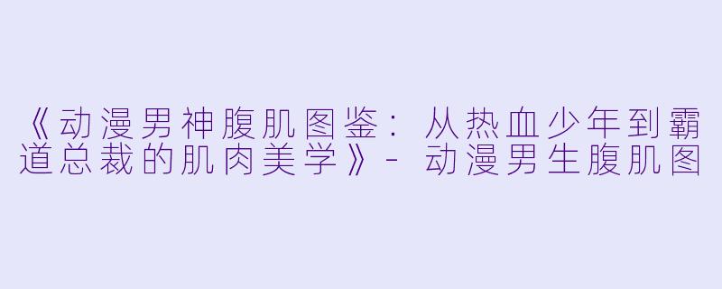 《动漫男神腹肌图鉴：从热血少年到霸道总裁的肌肉美学》-动漫男生腹肌图