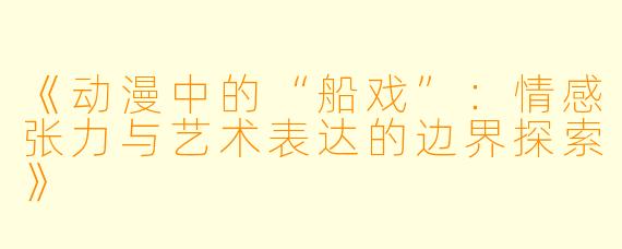 《动漫中的“船戏”：情感张力与艺术表达的边界探索》