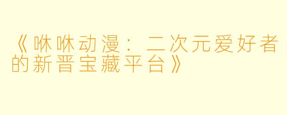 《咻咻动漫：二次元爱好者的新晋宝藏平台》