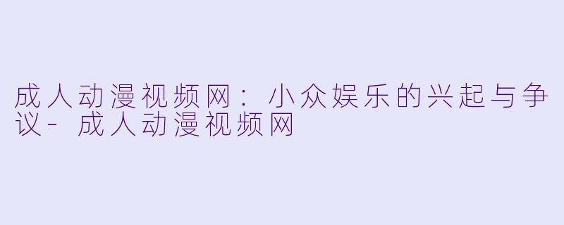 成人动漫视频网：小众娱乐的兴起与争议-成人动漫视频网