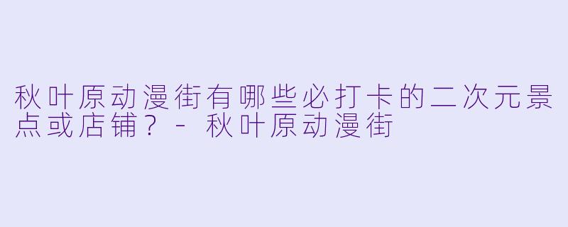 秋叶原动漫街有哪些必打卡的二次元景点或店铺？