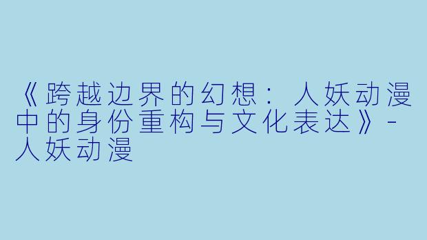 《跨越边界的幻想：人妖动漫中的身份重构与文化表达》-人妖动漫