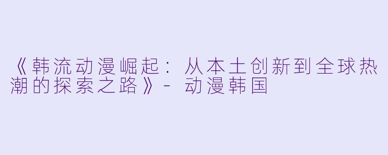 《韩流动漫崛起：从本土创新到全球热潮的探索之路》-动漫韩国