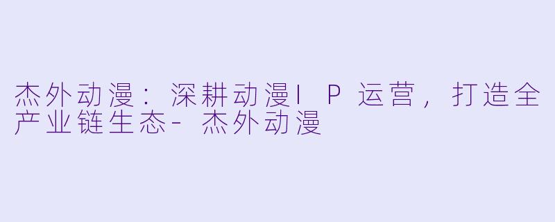 杰外动漫：深耕动漫IP运营，打造全产业链生态-杰外动漫