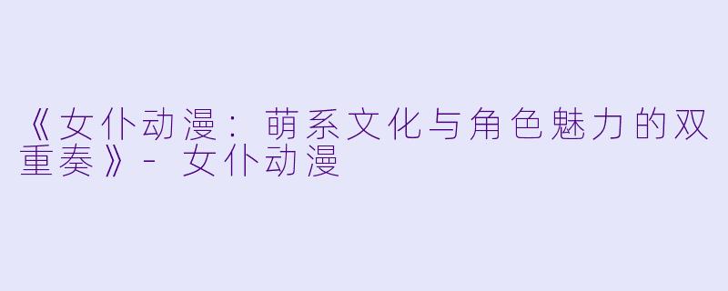 《女仆动漫：萌系文化与角色魅力的双重奏》-女仆动漫