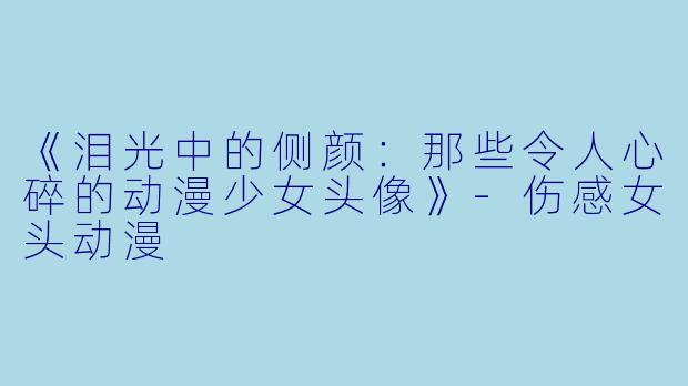《泪光中的侧颜：那些令人心碎的动漫少女头像》-伤感女头动漫
