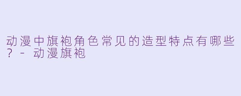 动漫中旗袍角色常见的造型特点有哪些？-动漫旗袍