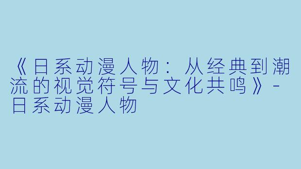 《日系动漫人物：从经典到潮流的视觉符号与文化共鸣》-日系动漫人物