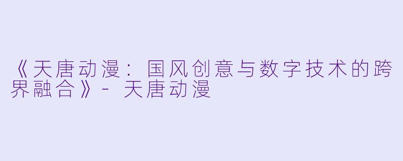 《天唐动漫：国风创意与数字技术的跨界融合》-天唐动漫