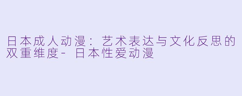 日本成人动漫：艺术表达与文化反思的双重维度-日本性爱动漫