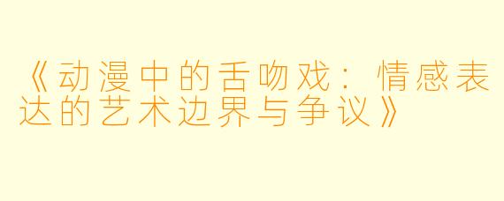 《动漫中的舌吻戏：情感表达的艺术边界与争议》