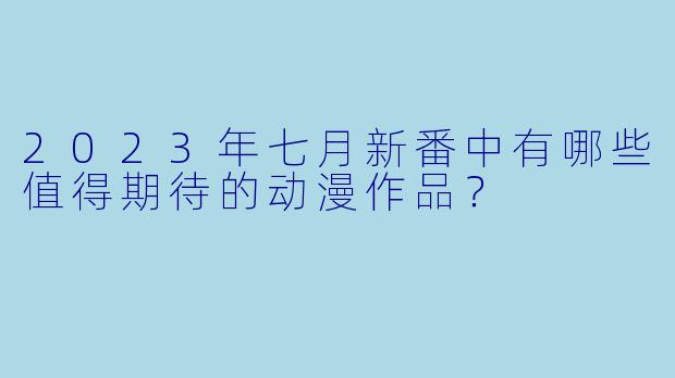2023年七月新番中有哪些值得期待的动漫作品？