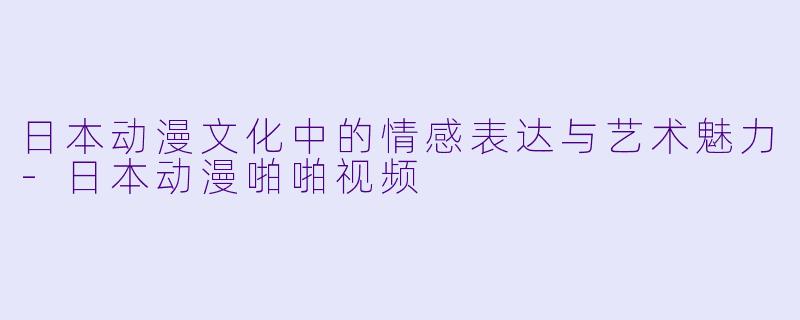 日本动漫文化中的情感表达与艺术魅力-日本动漫啪啪视频