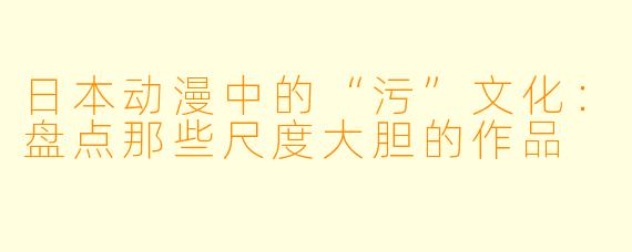 日本动漫中的“污”文化：盘点那些尺度大胆的作品