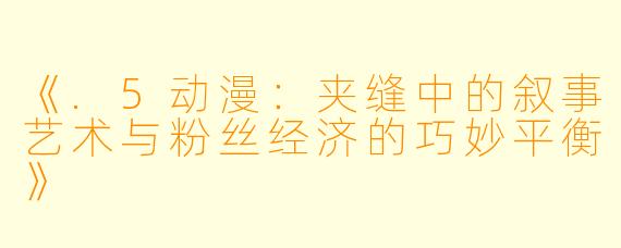 《.5动漫：夹缝中的叙事艺术与粉丝经济的巧妙平衡》