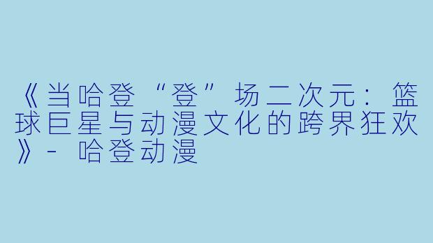 《当哈登“登”场二次元：篮球巨星与动漫文化的跨界狂欢》-哈登动漫