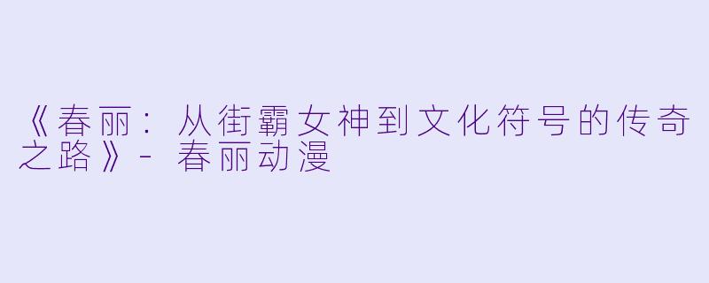 《春丽：从街霸女神到文化符号的传奇之路》-春丽动漫