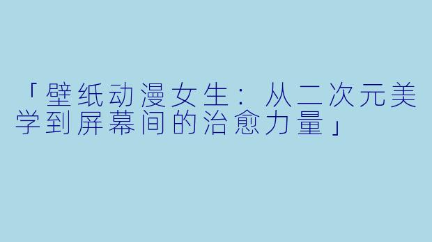 「壁纸动漫女生：从二次元美学到屏幕间的治愈力量」