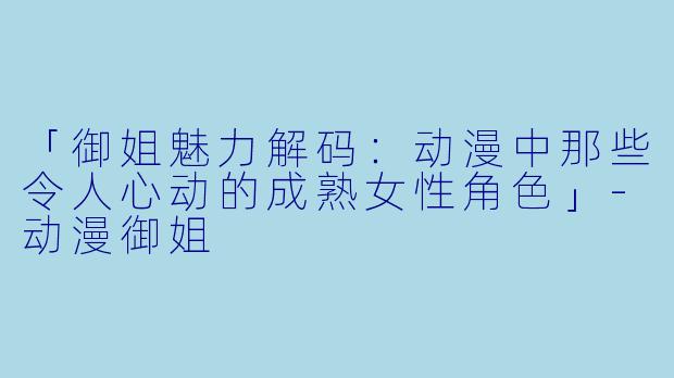 「御姐魅力解码：动漫中那些令人心动的成熟女性角色」-动漫御姐