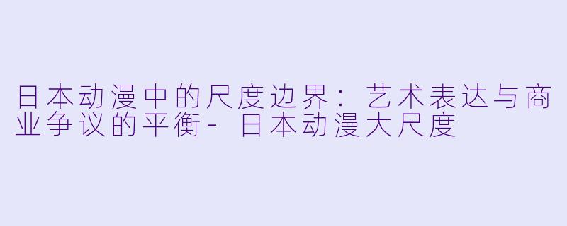 日本动漫中的尺度边界：艺术表达与商业争议的平衡-日本动漫大尺度