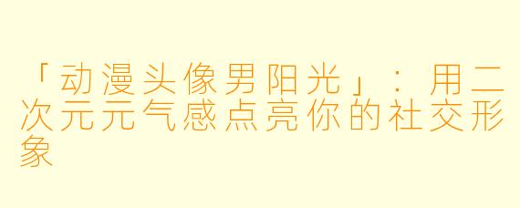 「动漫头像男阳光」：用二次元元气感点亮你的社交形象