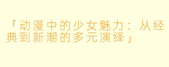 「动漫中的少女魅力：从经典到新潮的多元演绎」