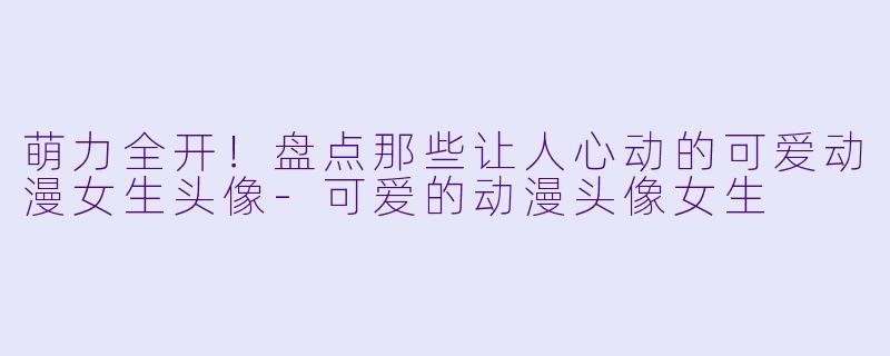 萌力全开！盘点那些让人心动的可爱动漫女生头像-可爱的动漫头像女生