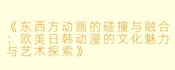 《东西方动画的碰撞与融合：欧美日韩动漫的文化魅力与艺术探索》