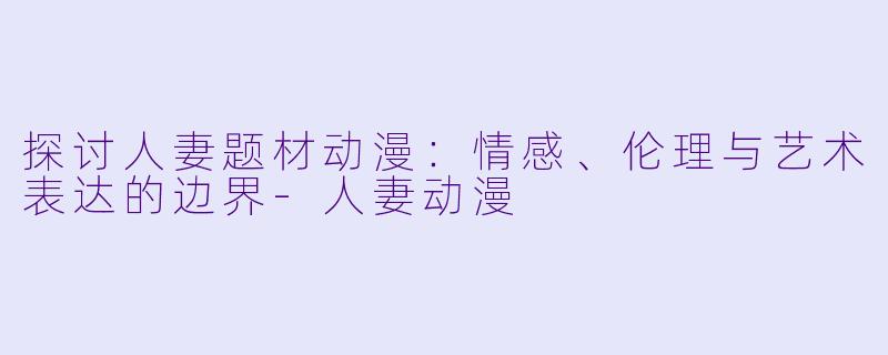 探讨人妻题材动漫：情感、伦理与艺术表达的边界-人妻动漫