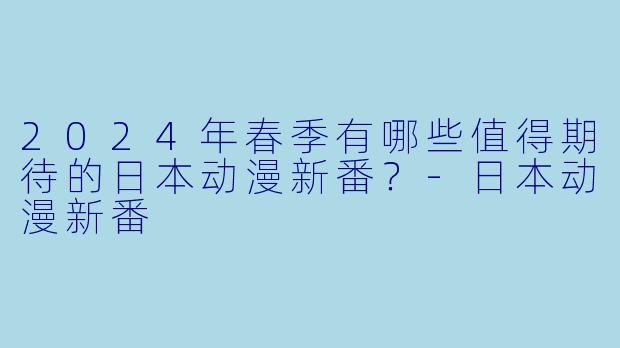 2024年春季有哪些值得期待的日本动漫新番？-日本动漫新番