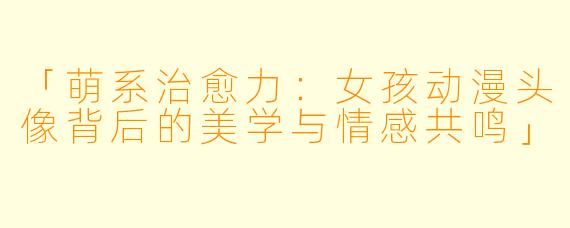 「萌系治愈力：女孩动漫头像背后的美学与情感共鸣」