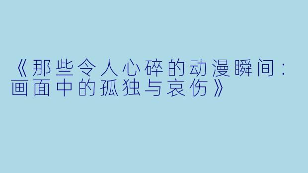 《那些令人心碎的动漫瞬间：画面中的孤独与哀伤》