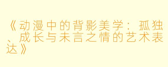 《动漫中的背影美学：孤独、成长与未言之情的艺术表达》