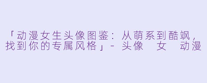 「动漫女生头像图鉴：从萌系到酷飒，找到你的专属风格」-头像 女 动漫