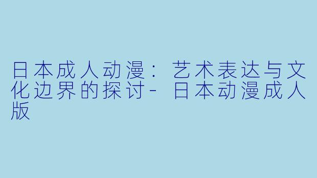 日本成人动漫：艺术表达与文化边界的探讨-日本动漫成人版