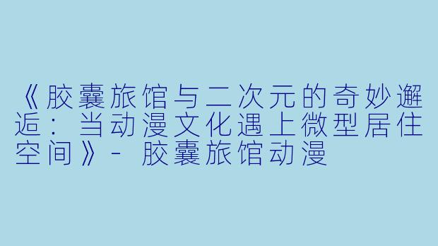 《胶囊旅馆与二次元的奇妙邂逅：当动漫文化遇上微型居住空间》-胶囊旅馆动漫