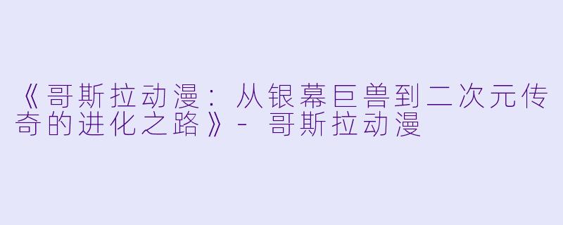 《哥斯拉动漫：从银幕巨兽到二次元传奇的进化之路》-哥斯拉动漫