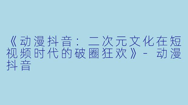 《动漫抖音：二次元文化在短视频时代的破圈狂欢》-动漫抖音