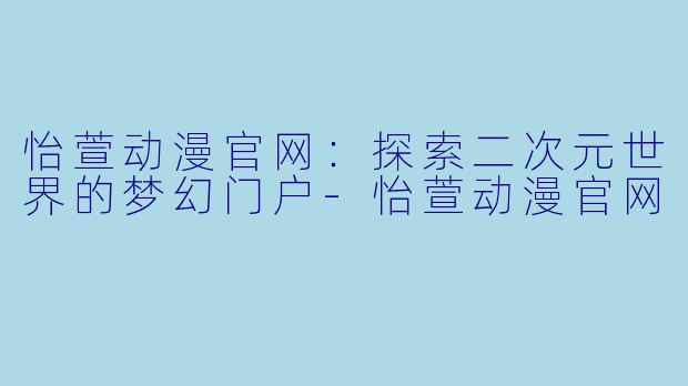 怡萱动漫官网：探索二次元世界的梦幻门户-怡萱动漫官网