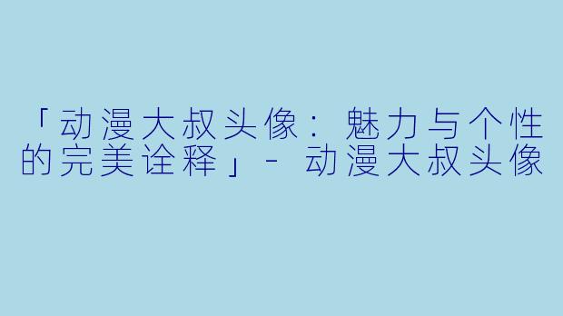 「动漫大叔头像：魅力与个性的完美诠释」-动漫大叔头像
