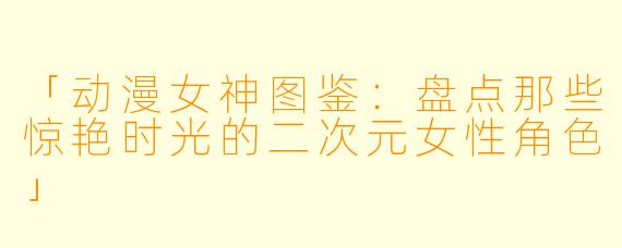 「动漫女神图鉴：盘点那些惊艳时光的二次元女性角色」