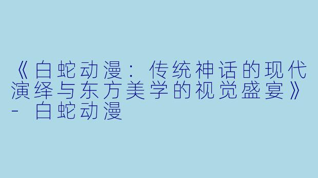 《白蛇动漫：传统神话的现代演绎与东方美学的视觉盛宴》-白蛇动漫