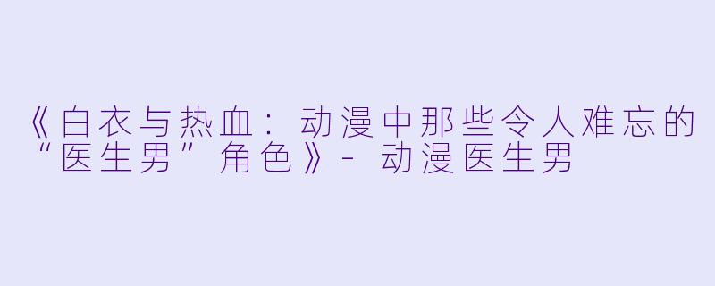 《白衣与热血：动漫中那些令人难忘的“医生男”角色》-动漫医生男